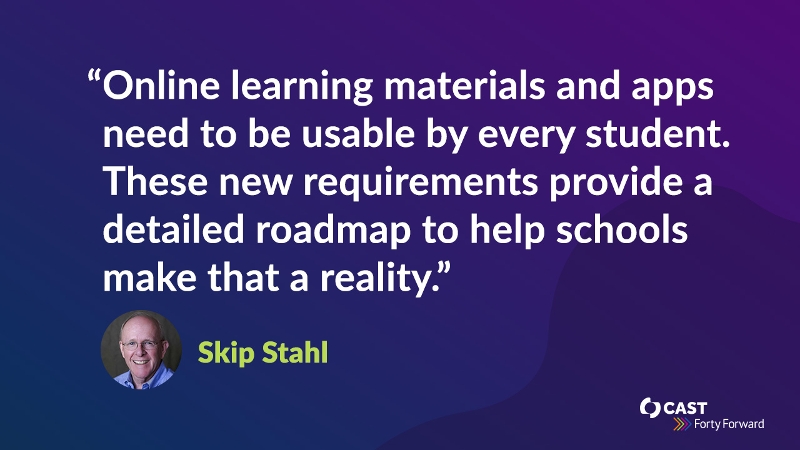 Online learning materials and apps need to be usable by every student. These new requirements provide a detailed roadmap to help schools make that a reality.” - Skip Stahl